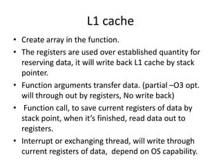 L1 cache
• Create array in the function.
• The registers are used over established quantity for
reserving data, it will write back L1 cache by stack
pointer.
• Function arguments transfer data. (partial –O3 opt.
will through out by registers, No write back)
• Function call, to save current registers of data by
stack point, when it’s finished, read data out to
registers.
• Interrupt or exchanging thread, will write through
current registers of data, depend on OS capability.
 