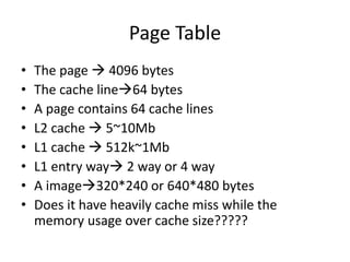 Page Table
• The page  4096 bytes
• The cache line64 bytes
• A page contains 64 cache lines
• L2 cache  5~10Mb
• L1 cache  512k~1Mb
• L1 entry way 2 way or 4 way
• A image320*240 or 640*480 bytes
• Does it have heavily cache miss while the
memory usage over cache size?????
 