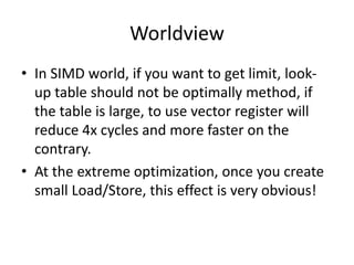 Worldview
• In SIMD world, if you want to get limit, look-
up table should not be optimally method, if
the table is large, to use vector register will
reduce 4x cycles and more faster on the
contrary.
• At the extreme optimization, once you create
small Load/Store, this effect is very obvious!
 
