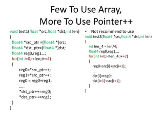 Few To Use Array,
More To Use Pointer++
void test1(float *src,float *dst,int len)
{
float4 *src_ptr =(float4 *)src;
float4 *dst_ptr=(float4 *)dst;
float4 reg0,reg1…;
for(int i=0;i<len;i+=4)
{
reg0=*src_ptr++;
reg1=*src_ptr++;
reg0 = reg0+reg1;
…..
*dst_ptr++=reg0;
*dst_ptr++=reg1;
}
}
• Not recommend to use
void test2(float4 *src,float4 *dst,int len)
{
int len_4 = len/4;
float4 reg0,reg1…;
for(int i=0;i<len_4;i+=2)
{
reg0=src[i]+src[i+1];
…
dst[i]=reg0;
dst[i+1]=src[i+1];
}
}
 