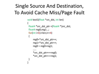 Single Source And Destination,
To Avoid Cache Miss/Page Fault
void test1(float *src_dst, int len)
{
float4 *src_dst_ptr =(float4 *)src_dst;
float4 reg0,reg1…;
for(int i=0;i<len;i+=4)
{
reg0=*src_dst_ptr++;
reg1=*src_dst_ptr++;
reg0 = reg0+reg1;
…..
*src_dst_ptr++=reg0;
*src_dst_ptr++=reg1;
}
}
 