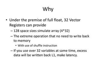 Why
• Under the premise of full float, 32 Vector
Registers can provide
– 128 space sizes simulate array (4*32)
– The extreme operation that no need to write back
to memory
• With use of shuffle instruction
– If you use over 32 variables at same time, excess
data will be written back L1, make latency.
 
