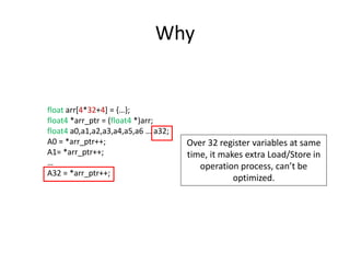 Why
float arr[4*32+4] = {…};
float4 *arr_ptr = (float4 *)arr;
float4 a0,a1,a2,a3,a4,a5,a6 … a32;
A0 = *arr_ptr++;
A1= *arr_ptr++;
…
A32 = *arr_ptr++;
Over 32 register variables at same
time, it makes extra Load/Store in
operation process, can’t be
optimized.
 