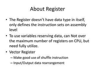 About Register
• The Register doesn’t have data type in itself,
only defines the instruction sets on assembly
level
• To use variables reserving data, can Not over
the maximum number of registers on CPU, but
need fully utilize.
• Vector Register
– Make good use of shuffle instruction
– Input/Output data rearrangement
 