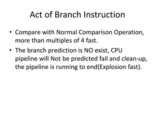 Act of Branch Instruction
• Compare with Normal Comparison Operation,
more than multiples of 4 fast.
• The branch prediction is NO exist, CPU
pipeline will Not be predicted fail and clean-up,
the pipeline is running to end(Explosion fast).
 