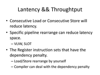 Lantency && Throughtput
• Consecutive Load or Consecutive Store will
reduce latency.
• Specific pipeline rearrange can reduce latency
space.
– VLIW, SLOT
• The Register instruction sets that have the
dependency penalty.
– Load/Store rearrange by yourself
– Compiler can deal with the dependency penalty
 