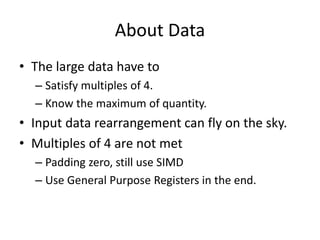 About Data
• The large data have to
– Satisfy multiples of 4.
– Know the maximum of quantity.
• Input data rearrangement can fly on the sky.
• Multiples of 4 are not met
– Padding zero, still use SIMD
– Use General Purpose Registers in the end.
 