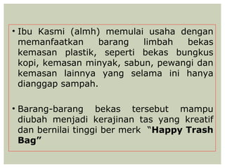 • Ibu Kasmi (almh) memulai usaha dengan
  memanfaatkan    barang    limbah  bekas
  kemasan plastik, seperti bekas bungkus
  kopi, kemasan minyak, sabun, pewangi dan
  kemasan lainnya yang selama ini hanya
  dianggap sampah.

• Barang-barang bekas tersebut mampu
  diubah menjadi kerajinan tas yang kreatif
  dan bernilai tinggi ber merk “Happy Trash
  Bag”
 