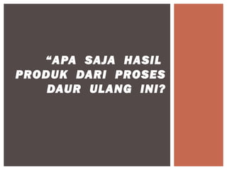 “APA SAJA HASIL
PRODUK DARI PROSES
    DAUR ULANG INI?
 