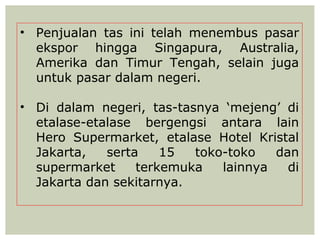 • Penjualan tas ini telah menembus pasar
  ekspor hingga Singapura, Australia,
  Amerika dan Timur Tengah, selain juga
  untuk pasar dalam negeri.

• Di dalam negeri, tas-tasnya ‘mejeng’ di
  etalase-etalase bergengsi antara lain
  Hero Supermarket, etalase Hotel Kristal
  Jakarta,   serta    15  toko-toko   dan
  supermarket     terkemuka   lainnya   di
  Jakarta dan sekitarnya.
 