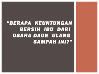 “BERAPA KEUNTUNGAN
    BERSIH IBU DARI
  USAHA DAUR ULANG
        SAMPAH INI?”
 