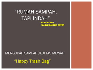 “RUMAH SAMPAH,
      TAPI INDAH”
                  RANO KARNO,
                  WAGUB BANTEN, AKTOR




MENGUBAH SAMPAH JADI TAS MEWAH

    “Happy Trash Bag”
 
