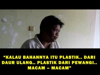 “ KALAU BAHANNYA ITU PLASTIK.. DARI
DAUR ULANG.. PLASTIK DARI PEWANGI..
         MACAM – MACAM”
 