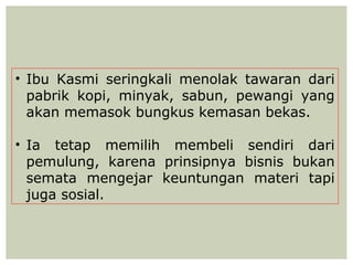 • Ibu Kasmi seringkali menolak tawaran dari
  pabrik kopi, minyak, sabun, pewangi yang
  akan memasok bungkus kemasan bekas.

• Ia tetap memilih membeli sendiri dari
  pemulung, karena prinsipnya bisnis bukan
  semata mengejar keuntungan materi tapi
  juga sosial.
 