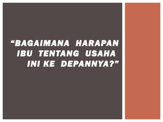 “BAGAIMANA HARAPAN
 IBU TENTANG USAHA
   INI KE DEPANNYA?”
 