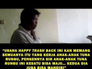 “ USAHA HAPPY TRASH BACK INI KAN MEMANG
SEMUANYA ITU YANG KERJA ANAK-ANAK TUNA
  RUNGU, PENGENNYA SIH ANAK-ANAK TUNA
  RUNGU INI KESATU BISA MAJU… KEDUA DIA
            JUGA BISA MANDIRI”
 