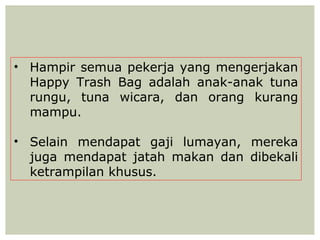 • Hampir semua pekerja yang mengerjakan
  Happy Trash Bag adalah anak-anak tuna
  rungu, tuna wicara, dan orang kurang
  mampu.

• Selain mendapat gaji lumayan, mereka
  juga mendapat jatah makan dan dibekali
  ketrampilan khusus.
 