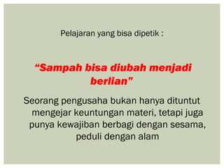 Pelajaran yang bisa dipetik :



  “Sampah bisa diubah menjadi
           berlian”
Seorang pengusaha bukan hanya dituntut
 mengejar keuntungan materi, tetapi juga
 punya kewajiban berbagi dengan sesama,
           peduli dengan alam
 