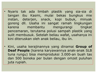 • Nyaris tak ada limbah plastik yang sia-sia di
  tangan ibu Kasmi, mulai bekas bungkus mie
  instan, deterjen, snack, kopi bubuk, minyak
  goreng dll. Usaha ini sangat ramah lingkungan
  karena       membantu       mengurangi     tingkat
  pencemaran, terutama polusi sampah plastik yang
  sulit membusuk. Setelah beliau wafat, usahanya ini
  kini diteruskan oleh anak beliau, ibu iin.

• Kini, usaha kerajinannya yang dinamai Group of
  Deaf People (karena karyawannya anak-anak SLB
  tuna rungu) bisa memproduksi 3.000-an buah tas
  dan 500 boneka per bulan dengan omzet puluhan
  juta rupiah.
 
