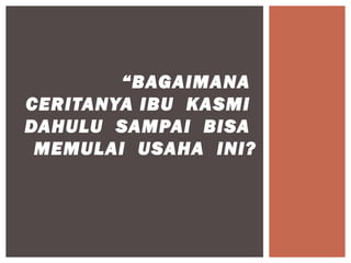 “BAGAIMANA
CERITANYA IBU KASMI
DAHULU SAMPAI BISA
 MEMULAI USAHA INI?
 