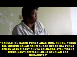 “ DAHULU IBU KASMI PUNYA ANAK TUNA RUNGU, TERUS
  DIA MIKIRIN KALAU NANTI SUDAH BESAR DIA PUNYA
  TEMAN ATAU TIDAK? PUNYA KELUARGA ATAU TIDAK?
      TERUS NANTI SETELAH LULUS SEKOLAH APA
                   TUJUANNYA?”
 