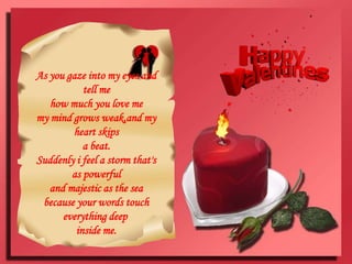 As you gaze into my eyes and tell mehow much you love memy mind grows weak,and my heart skipsa beat.Suddenly i feel a storm that's as powerfuland majestic as the seabecause your words touch everything deep inside me.