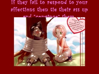 If they fail to respond to your affections then tie their ass up and “convince” them   