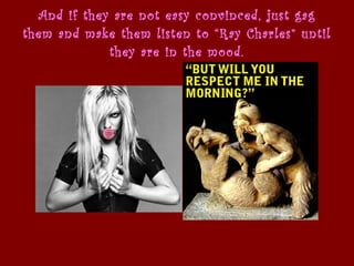 And if they are not easy convinced, just gag them and make them listen to “Ray Charles” until they are in the mood. 