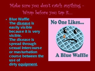 Make sure you don’t catch anything -  Wrap before you tap it…. Blue Waffle The  disease  is easily visible because it is very visible. The disease is spread through sexual intercourse or masturbation course between the use of dirty  equipment .   