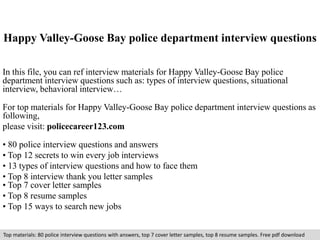 Happy Valley-Goose Bay police department interview questions 
In this file, you can ref interview materials for Happy Valley-Goose Bay police 
department interview questions such as: types of interview questions, situational 
interview, behavioral interview… 
For top materials for Happy Valley-Goose Bay police department interview questions as 
following, 
please visit: policecareer123.com 
• 80 police interview questions and answers 
• Top 12 secrets to win every job interviews 
• 13 types of interview questions and how to face them 
• Top 8 interview thank you letter samples 
• Top 7 cover letter samples 
• Top 8 resume samples 
• Top 15 ways to search new jobs 
Top materials: 80 police interview questions with answers, top 7 cover letter samples, top 8 resume samples. Free pdf download 
 