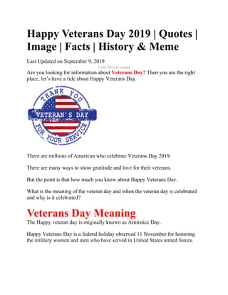 Happy Veterans Day 2019 | Quotes |
Image | Facts | History & Meme
Last Updated on September 9, 2019
5 (99.78%) 91 vote[s]
Are you looking for information about Veterans Day? Then you are the right
place, let’s have a ride about Happy Veterans Day.
There are millions of American who celebrate Veterans Day 2019.
There are many ways to show gratitude and love for their veterans.
But the point is that how much you know about Happy Veterans Day.
What is the meaning of the veteran day and when the veteran day is celebrated
and why is it celebrated?
Veterans Day Meaning
The Happy veteran day is originally known as Armistice Day.
Happy Veterans Day is a federal holiday observed 11 November for honoring
the military women and men who have served in United States armed forces.
 