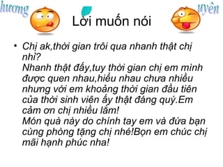 Lời muốn nói
• Chị ak,thời gian trôi qua nhanh thật chị
  nhỉ?
  Nhanh thật đấy,tuy thời gian chị em mình
  được quen nhau,hiểu nhau chưa nhiều
  nhưng với em khoảng thời gian đầu tiên
  của thời sinh viên ấy thật đáng quý.Em
  cảm ơn chị nhiều lắm!
  Món quà này do chính tay em và đứa bạn
  cùng phòng tặng chị nhé!Bọn em chúc chị
  mãi hạnh phúc nha!
 