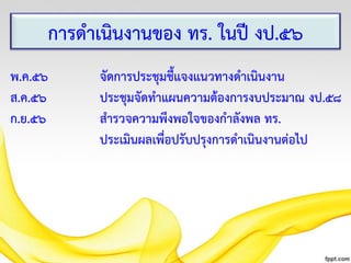 การดาเนินงานของ ทร. ในปี งป.๕๖
พ.ค.๕๖
ส.ค.๕๖
ก.ย.๕๖

จัดการประชุมชี้แจงแนวทางดาเนินงาน
ประชุมจัดทาแผนความต้องการงบประมาณ งป.๕๘
สารวจความพึงพอใจของกาลังพล ทร.
ประเมินผลเพื่อปรับปรุงการดาเนินงานต่อไป

 