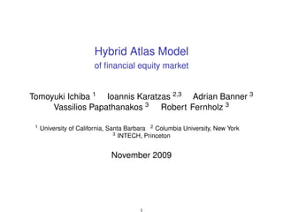 Hybrid Atlas Model
                        of ﬁnancial equity market


Tomoyuki Ichiba 1 Ioannis Karatzas 2,3 Adrian Banner 3
     Vassilios Papathanakos 3 Robert Fernholz 3

 1   University of California, Santa Barbara 2 Columbia University, New York
                                 3 INTECH, Princeton



                              November 2009




                                        1
 