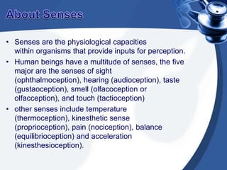 About SensesSenses are the physiological capacities within organisms that provide inputs for perception. Human beings have a multitude of senses, the five major are the senses of sight (ophthalmoception), hearing (audioception), taste (gustaoception), smell (olfacoception or olfacception), and touch (tactioception)other senses include temperature (thermoception), kinesthetic sense (proprioception), pain (nociception), balance (equilibrioception) and acceleration (kinesthesioception).