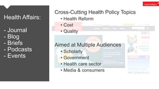 Health Affairs:
- Journal
- Blog
- Briefs
- Podcasts
- Events
Cross-Cutting Health Policy Topics
• Health Reform
• Cost
• ...