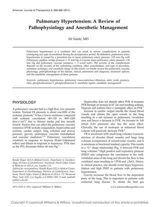 American Journal of Therapeutics 0, 000–000 (2011)

Pulmonary Hypertension: A Review of
Pathophysiology and Anesthetic Management
Ali Salehi, MD

Pulmonary hypertension is a condition that can result in serious complications in patients
undergoing any type of anesthesia during the perioperative period. By deﬁnition, pulmonary artery
hypertension is caused by a persistent rise in mean pulmonary artery pressure $25 mm Hg with
Pulmonary capillary wedge pressure # 15 mm Hg or exercise mean pulmonary artery pressure $35
mm Hg and pulmonary vascular resistance $ 3 wood unit’s. The severity of the complications
depends on the severity of the underlying condition, other comorbidities, and type of procedure,
anesthetic technique, and anesthetic drugs. In this article, we brieﬂy review the pulmonary vascular
physiology, pathophysiology of the disease, clinical assessment and diagnosis, treatment options,
and the anesthetic management of these patients.
Keywords: pulmonary hypertension, pulmonary vasoconstriction/dilatation, nitric oxide, prostacycline, phosphodiesterase-3, phosphodiesterase-5, anesthetic agents, anesthetic management

PHYSIOLOGY
A pulmonary vascular bed is a high ﬂow, low pressure
system. Normal PA pressure is about one-ﬁfth of the
systemic pressure.1 It has a lower resistance compared
with systemic vasculature (40–120 vs. 800–1200
dynÁs/cm5)1 due to thinner media and less smooth
muscle. Factors that can affect the pulmonary vascular
resistance (PVR) include oxygenation, hypercarbia and
acidosis, cardiac output, lung volumes and airway
pressure, gravity, pulmonary vascular endothelium
and vascular mediators.2–4 Pulmonary vasculature
constricts in response to hypoxia (Euler–Liljestrand
reﬂex) and dilates in response to hyperoxia. PVR rises
as the PO2 decreases below 60 mm Hg.5

Ronald Regan UCLA Medical Center, Department of Anesthesiology, Division of Cardiothoracic Anesthesia, David Geffen School
of Medicine at UCLA, Los Angeles, CA.
Address for correspondence: Ronald Regan UCLA Medical Center,
Department of Anesthesiology, Division of Cardiothoracic Anesthesia, David Geffen School of Medicine at UCLA, 757 Westwood
Plaza, Suite 3325, Los Angeles, CA 90095-7403. E-mail: asalehi@
mednet.ucla.edu
1075–2765 Ó 2011 Lippincott Williams & Wilkins

Hypercarbia does not directly affect PVR. It increases
PVR through an increase in H+ ion and resulting acidosis.
Hypoxia and acidosis have a synergistic effect on PVR.5
Increase in cardiac output enrolls the closed blood
vessels and dilates the open vessels in the lung
resulting in a net increase in pulmonary circulation
area and hence a decrease in PVR. An increase in left
artrial (LA) pressures also has the same effect.
Clinically, the use of inotropes or enhanced blood
volume will passively decrease PVR.4
VR is maximum with small lung volumes (vasoconstriction of alveolar blood vessels) and large lung
volumes (compression of extraalveolar vessels), and it
is minimum at functional residual capacity. This results
in a ‘‘U’’ shape relationship (Fig. 1) between PVR and
lung volumes.4 High positive end expiratory pressure
(PEEP) also compresses the vasculature in the wellventilated areas of the lung and diverts the ﬂow to less
ventilated areas resulting in [PVR and YPaO2. Hence,
in clinical practice, one should avoid hypo/hyperventilation and high PEEP in patients with pulmonary
hypertension.
Gravity increases the blood ﬂow to the dependent
parts of the lung. This is important in patients with
unilateral lung disease. To obtain the best gas
www.americantherapeutics.com

 