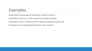 Examples
•Load balance all png, jpg, gif requests to a specific server(s).
•Load balance all mov, avi, mkv requests to a specific server(s).
•Load balance users in South East US IP range to southeast.yoursite.com
•Proxying users by ranking (gold customers, silver, bronze).
 