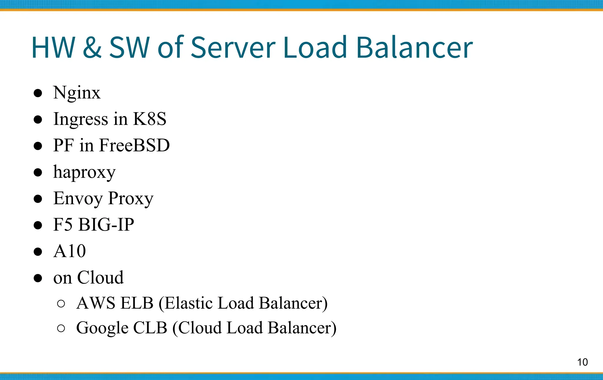 10
HW & SW of Server Load Balancer
● Nginx
● Ingress in K8S
● PF in FreeBSD
● haproxy
● Envoy Proxy
● F5 BIG-IP
● A10
● on Cloud
○ AWS ELB (Elastic Load Balancer)
○ Google CLB (Cloud Load Balancer)
 