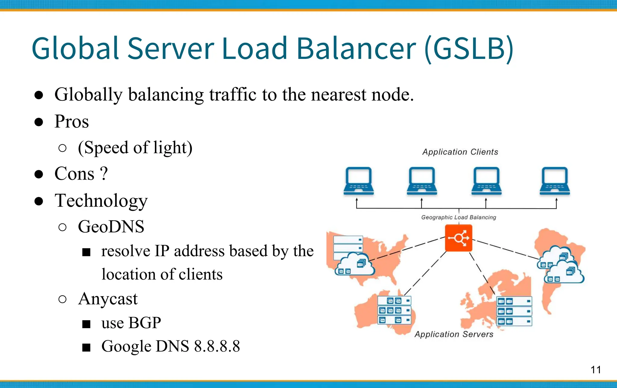11
Global Server Load Balancer (GSLB)
● Globally balancing traffic to the nearest node.
● Pros
○ (Speed of light)
● Cons ?
● Technology
○ GeoDNS
■ resolve IP address based by the
location of clients
○ Anycast
■ use BGP
■ Google DNS 8.8.8.8
 