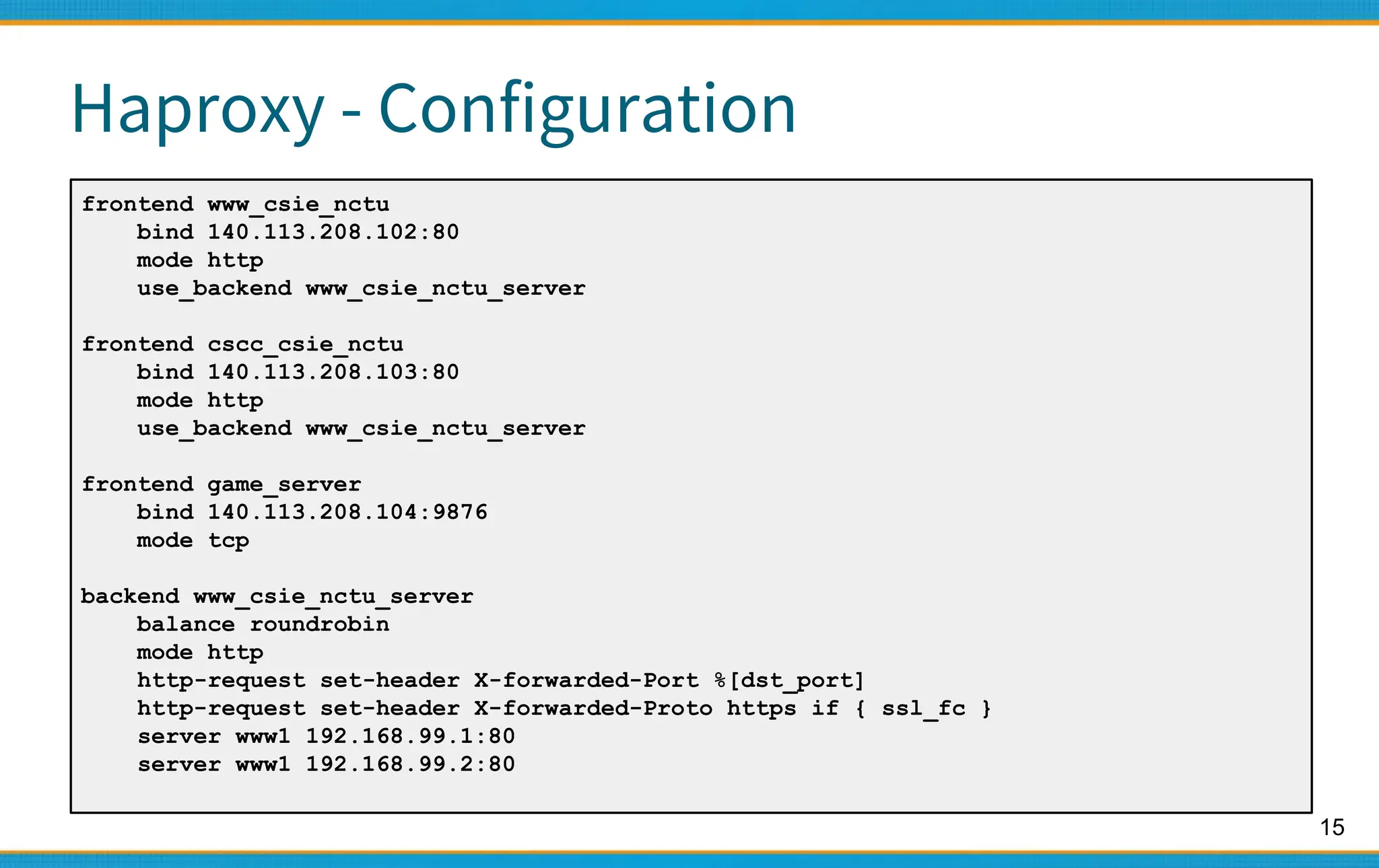 15
Haproxy - Configuration
frontend www_csie_nctu
bind 140.113.208.102:80
mode http
use_backend www_csie_nctu_server
frontend cscc_csie_nctu
bind 140.113.208.103:80
mode http
use_backend www_csie_nctu_server
frontend game_server
bind 140.113.208.104:9876
mode tcp
backend www_csie_nctu_server
balance roundrobin
mode http
http-request set-header X-forwarded-Port %[dst_port]
http-request set-header X-forwarded-Proto https if { ssl_fc }
server www1 192.168.99.1:80
server www1 192.168.99.2:80
 