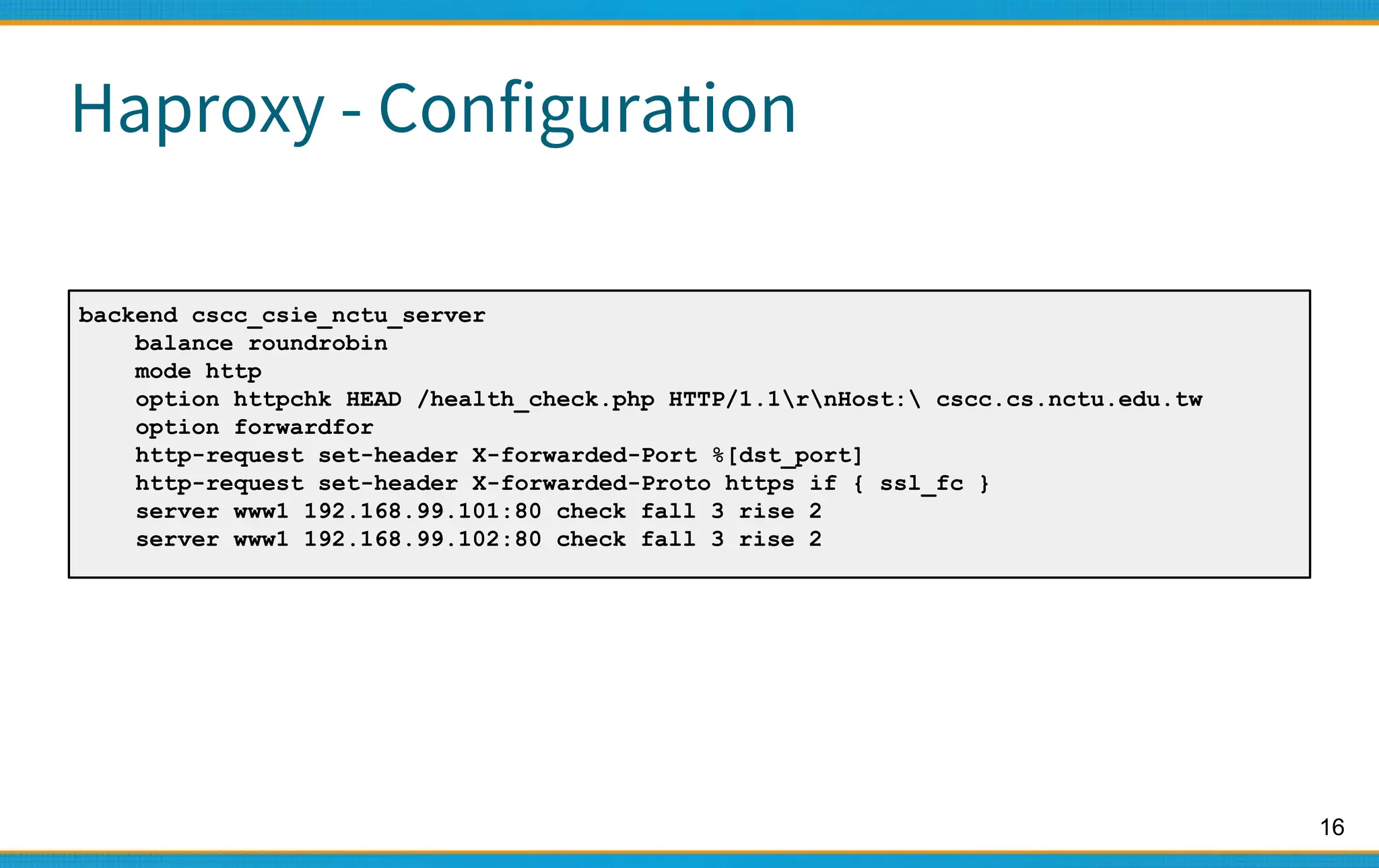 16
Haproxy - Configuration
backend cscc_csie_nctu_server
balance roundrobin
mode http
option httpchk HEAD /health_check.php HTTP/1.1rnHost: cscc.cs.nctu.edu.tw
option forwardfor
http-request set-header X-forwarded-Port %[dst_port]
http-request set-header X-forwarded-Proto https if { ssl_fc }
server www1 192.168.99.101:80 check fall 3 rise 2
server www1 192.168.99.102:80 check fall 3 rise 2
 