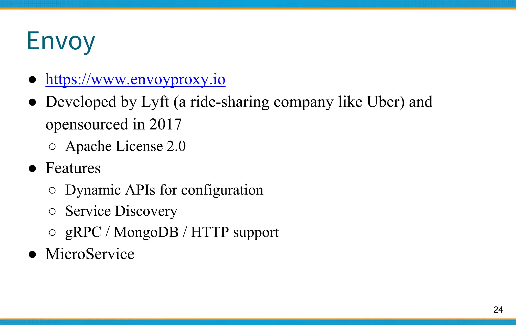 24
Envoy
● https://www.envoyproxy.io
● Developed by Lyft (a ride-sharing company like Uber) and
opensourced in 2017
○ Apache License 2.0
● Features
○ Dynamic APIs for configuration
○ Service Discovery
○ gRPC / MongoDB / HTTP support
● MicroService
 
