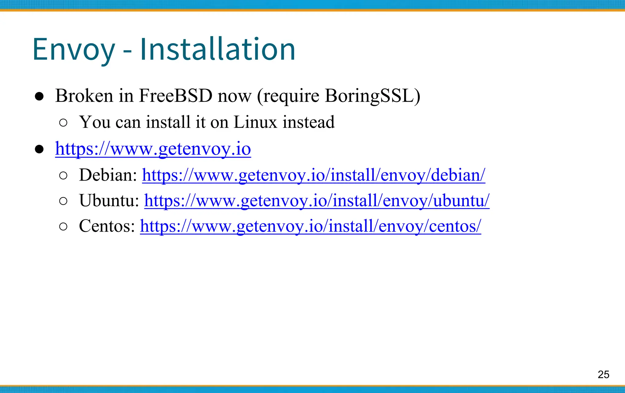 25
Envoy - Installation
● Broken in FreeBSD now (require BoringSSL)
○ You can install it on Linux instead
● https://www.getenvoy.io
○ Debian: https://www.getenvoy.io/install/envoy/debian/
○ Ubuntu: https://www.getenvoy.io/install/envoy/ubuntu/
○ Centos: https://www.getenvoy.io/install/envoy/centos/
 