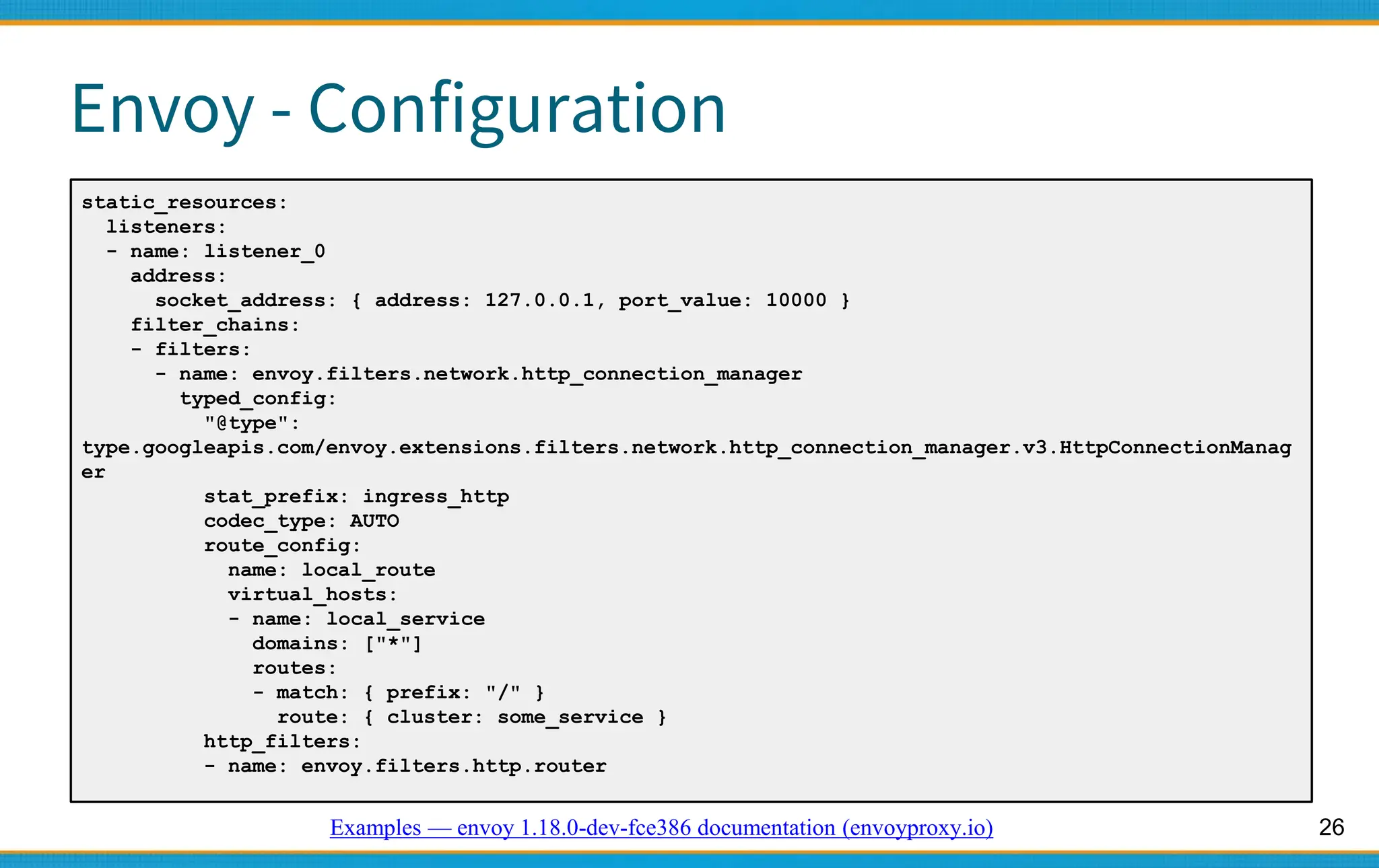 26
Envoy - Configuration
static_resources:
listeners:
- name: listener_0
address:
socket_address: { address: 127.0.0.1, port_value: 10000 }
filter_chains:
- filters:
- name: envoy.filters.network.http_connection_manager
typed_config:
"@type":
type.googleapis.com/envoy.extensions.filters.network.http_connection_manager.v3.HttpConnectionManag
er
stat_prefix: ingress_http
codec_type: AUTO
route_config:
name: local_route
virtual_hosts:
- name: local_service
domains: ["*"]
routes:
- match: { prefix: "/" }
route: { cluster: some_service }
http_filters:
- name: envoy.filters.http.router
Examples — envoy 1.18.0-dev-fce386 documentation (envoyproxy.io)
 