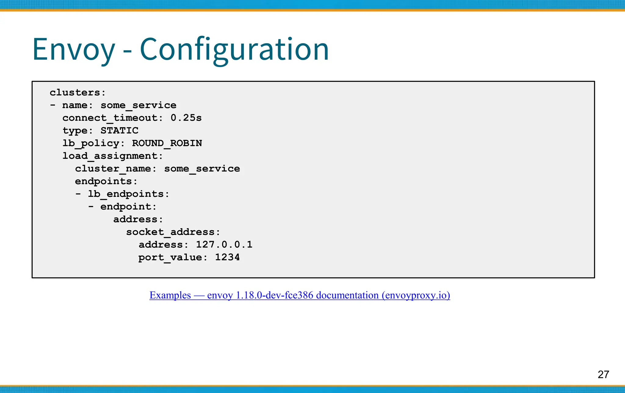 27
Envoy - Configuration
clusters:
- name: some_service
connect_timeout: 0.25s
type: STATIC
lb_policy: ROUND_ROBIN
load_assignment:
cluster_name: some_service
endpoints:
- lb_endpoints:
- endpoint:
address:
socket_address:
address: 127.0.0.1
port_value: 1234
Examples — envoy 1.18.0-dev-fce386 documentation (envoyproxy.io)
 