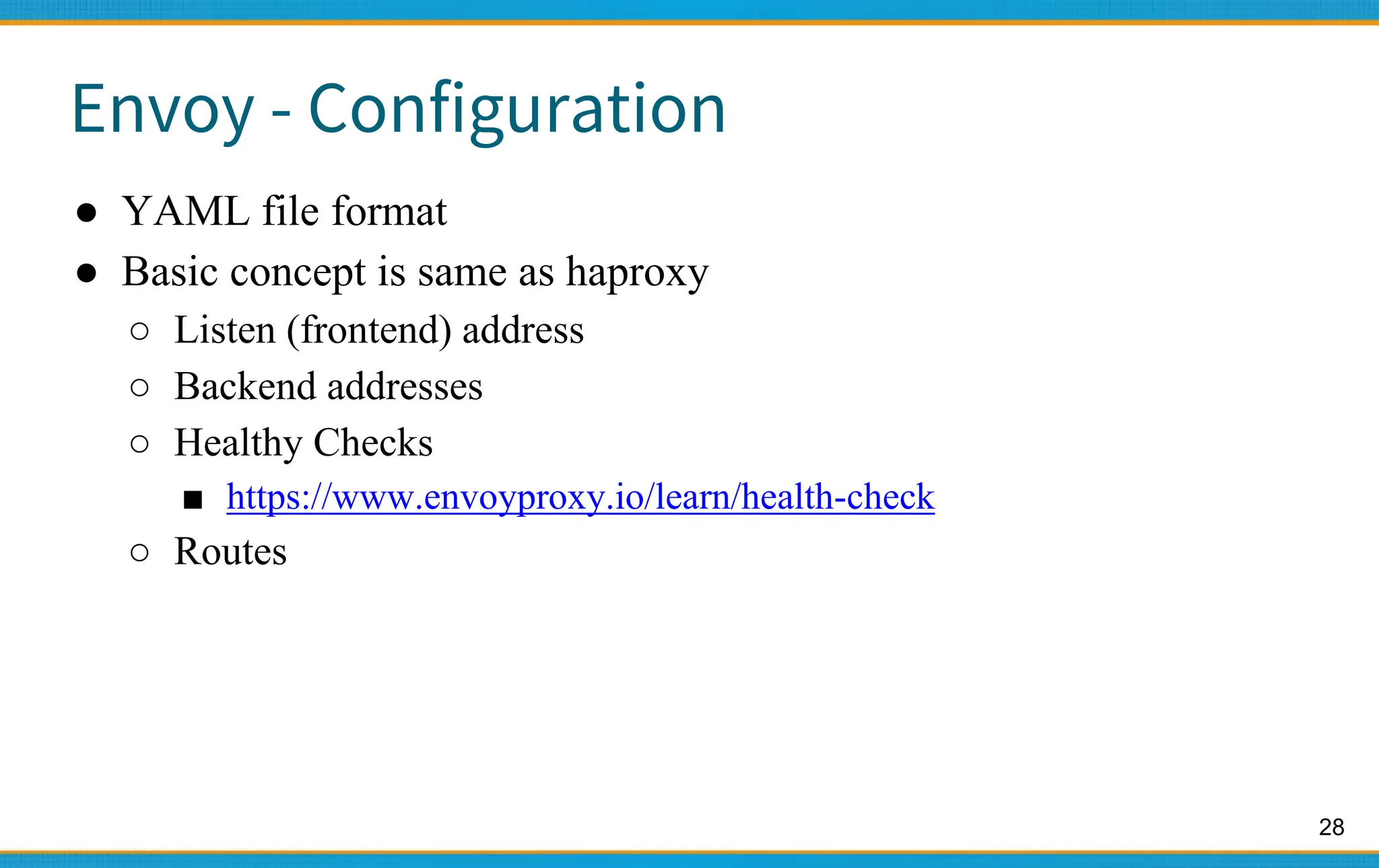 28
Envoy - Configuration
● YAML file format
● Basic concept is same as haproxy
○ Listen (frontend) address
○ Backend addresses
○ Healthy Checks
■ https://www.envoyproxy.io/learn/health-check
○ Routes
 