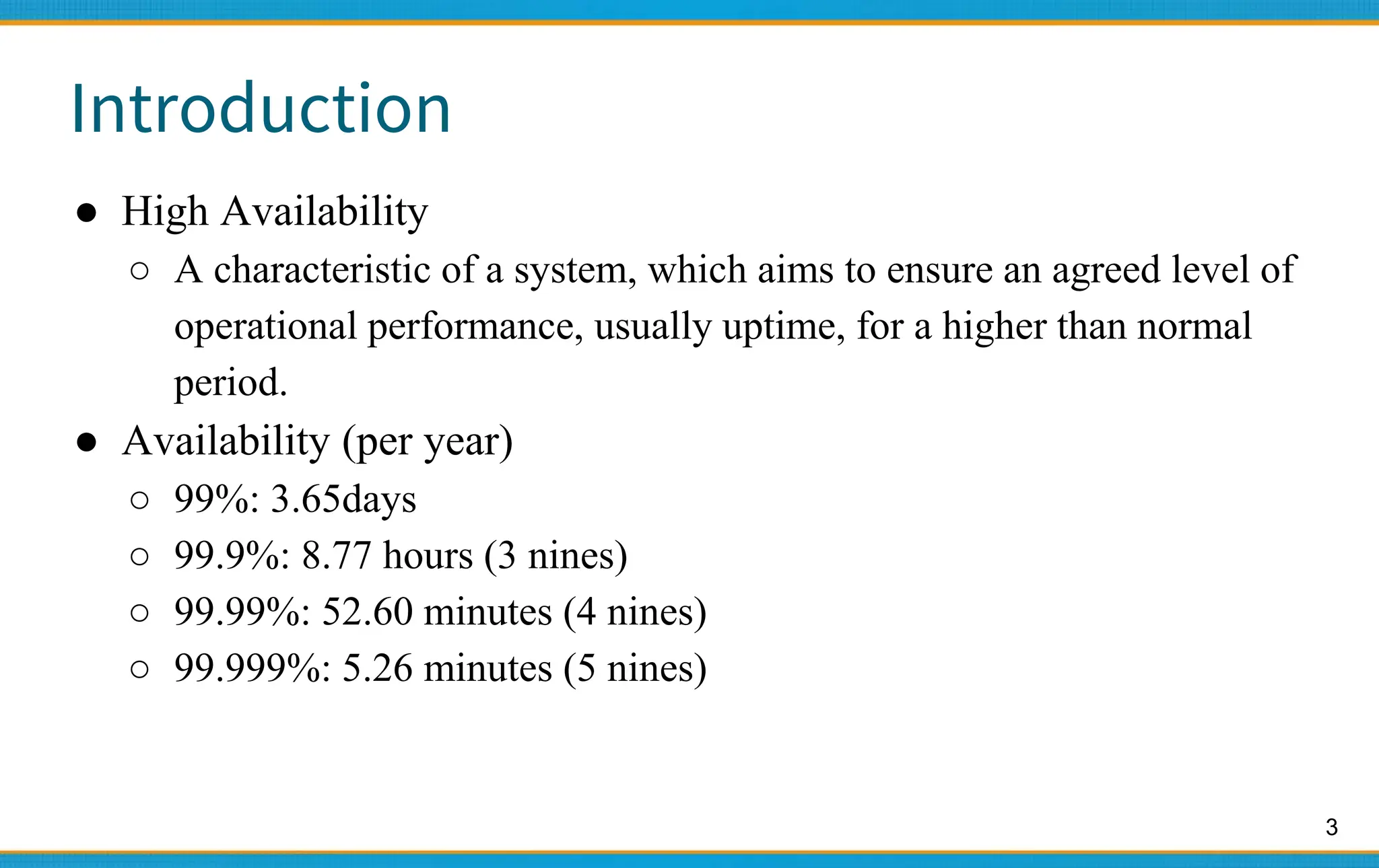 3
Introduction
● High Availability
○ A characteristic of a system, which aims to ensure an agreed level of
operational performance, usually uptime, for a higher than normal
period.
● Availability (per year)
○ 99%: 3.65days
○ 99.9%: 8.77 hours (3 nines)
○ 99.99%: 52.60 minutes (4 nines)
○ 99.999%: 5.26 minutes (5 nines)
 