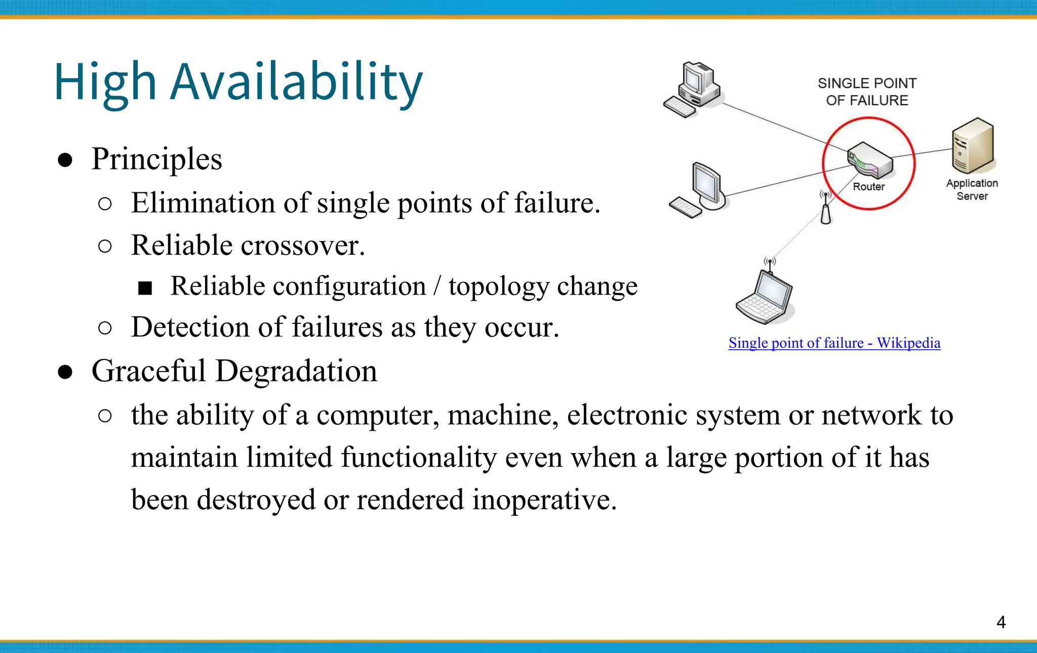 4
High Availability
● Principles
○ Elimination of single points of failure.
○ Reliable crossover.
■ Reliable configuration / topology change
○ Detection of failures as they occur.
● Graceful Degradation
○ the ability of a computer, machine, electronic system or network to
maintain limited functionality even when a large portion of it has
been destroyed or rendered inoperative.
Single point of failure - Wikipedia
 