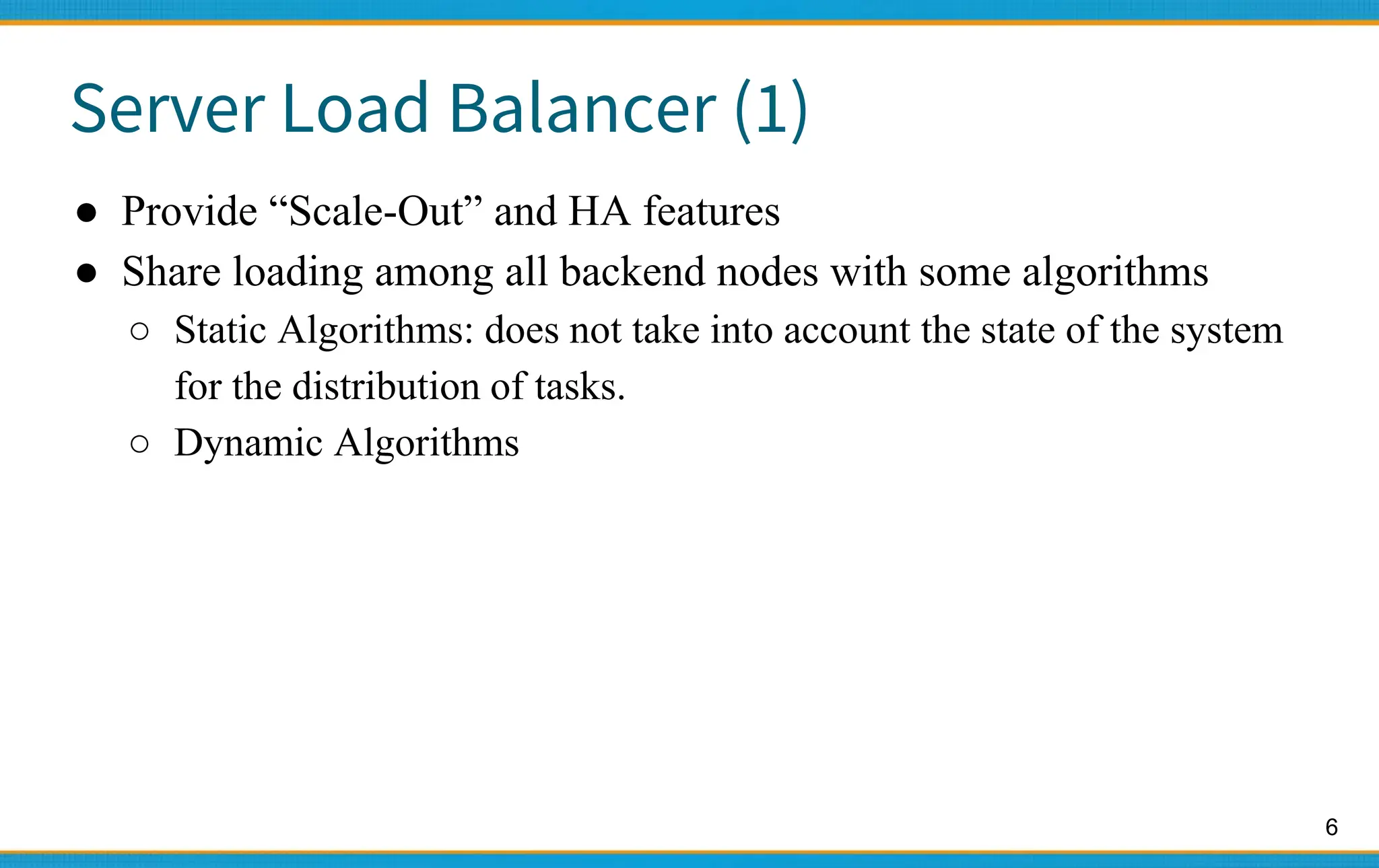 6
Server Load Balancer (1)
● Provide “Scale-Out” and HA features
● Share loading among all backend nodes with some algorithms
○ Static Algorithms: does not take into account the state of the system
for the distribution of tasks.
○ Dynamic Algorithms
 
